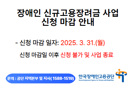 장애인 신규고용장려금 사업 신청 마감 안내. - 신청 마감 일자: 2025. 3. 31.(월). 신청 마감일 이후 신청 불가 및 사업 종료. 문의 : 공단 지역본부 및 지사(1588-1519). 한국장애인고용공단